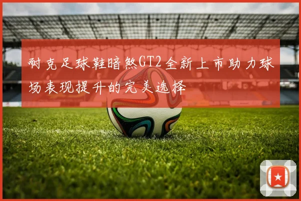 耐克足球鞋暗煞GT2全新上市助力球场表现提升的完美选择