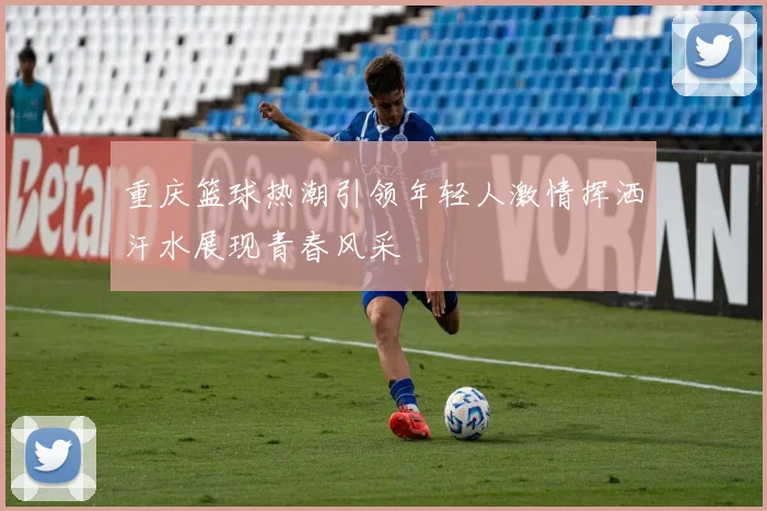 重庆篮球热潮引领年轻人激情挥洒汗水展现青春风采