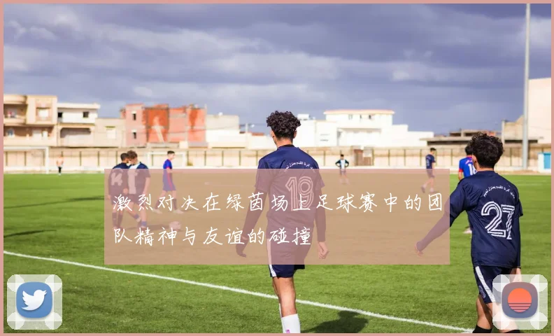 激烈对决在绿茵场上足球赛中的团队精神与友谊的碰撞