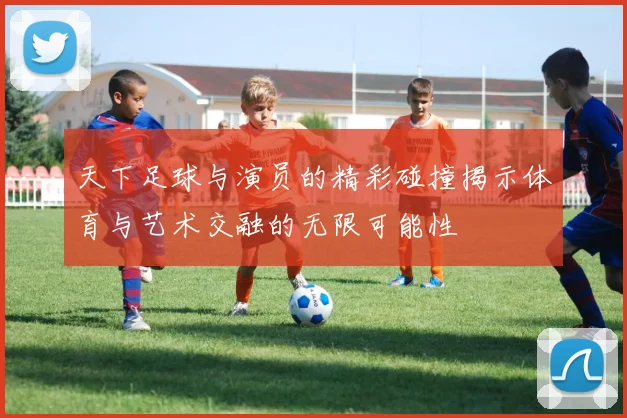 天下足球与演员的精彩碰撞揭示体育与艺术交融的无限可能性